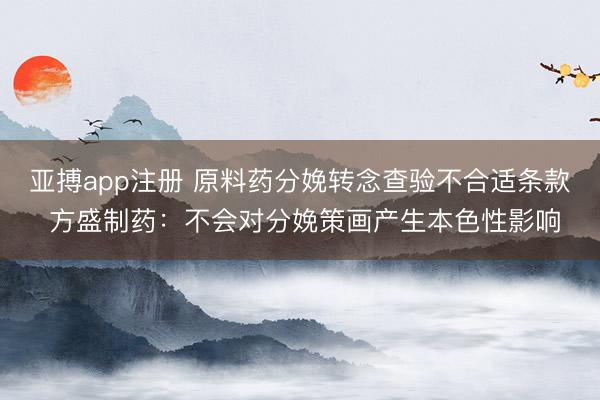 亚搏app注册 原料药分娩转念查验不合适条款 方盛制药:不会对分娩策画产生本色性影响