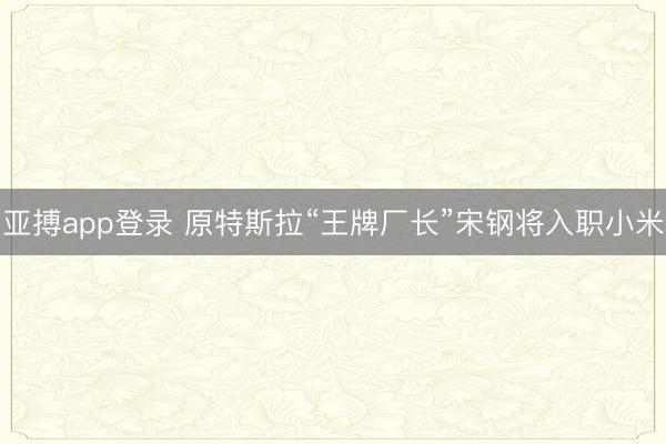 亚搏app登录 原特斯拉“王牌厂长”宋钢将入职小米