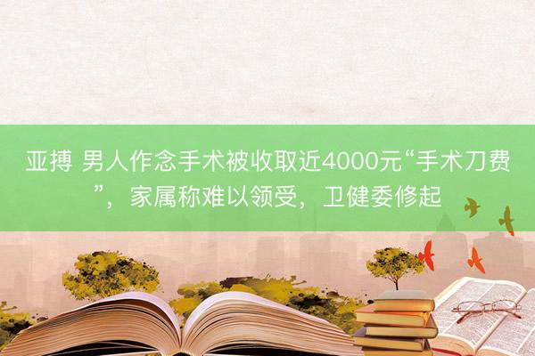 亚搏 男人作念手术被收取近4000元“手术刀费”,家属称难以领受,卫健委修起