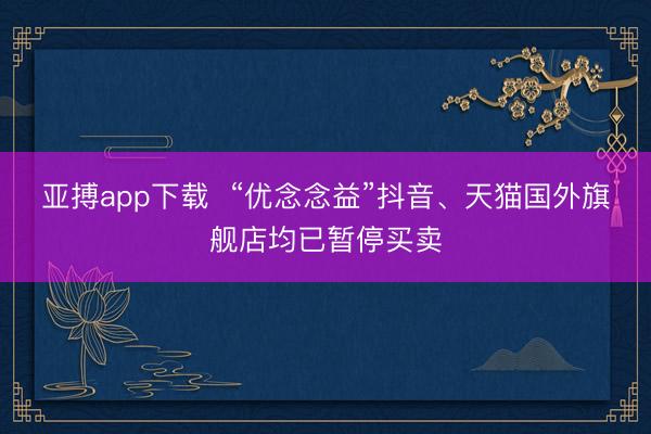 亚搏app下载  “优念念益”抖音、天猫国外旗舰店均已暂停买卖