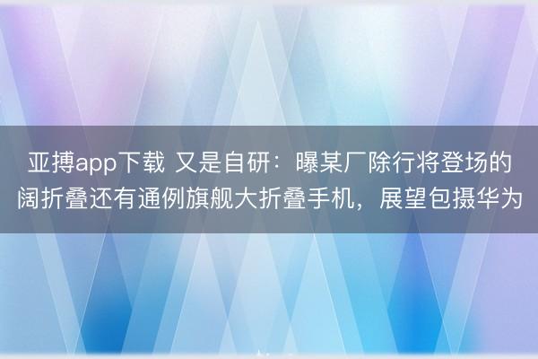 亚搏app下载 又是自研:曝某厂除行将登场的阔折叠还有通例旗舰大折叠手机,展望包摄华为
