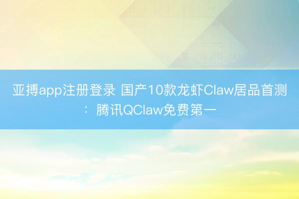 亚搏app注册登录 国产10款龙虾Claw居品首测：腾讯QClaw免费第一