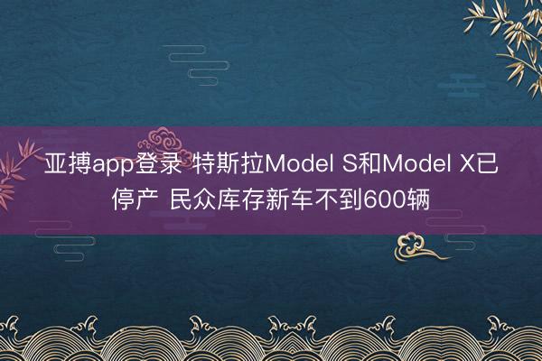 亚搏app登录 特斯拉Model S和Model X已停产 民众库存新车不到600辆
