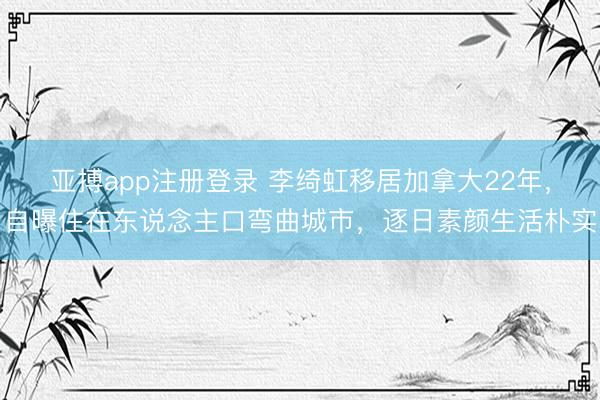 亚搏app注册登录 李绮虹移居加拿大22年，自曝住在东说念主口弯曲城市，逐日素颜生活朴实
