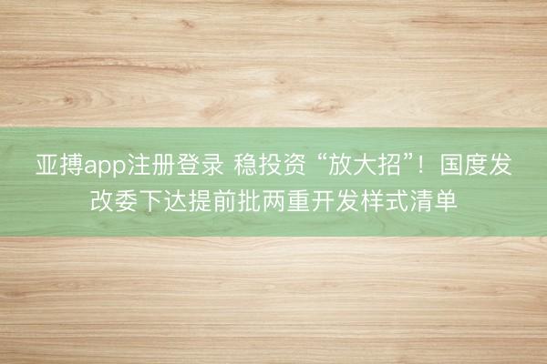 亚搏app注册登录 稳投资 “放大招”！国度发改委下达提前批两重开发样式清单