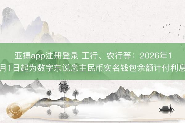 亚搏app注册登录 工行、农行等：2026年1月1日起为数字东说念主民币实名钱包余额计付利息