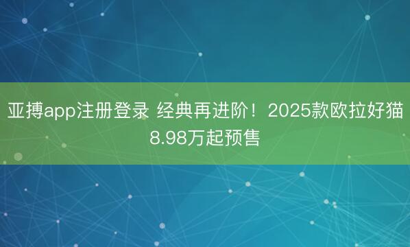 亚搏app注册登录 经典再进阶！2025款欧拉好猫8.98万起预售