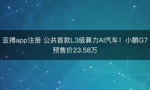 亚搏app注册 公共首款L3级算力AI汽车！小鹏G7预售价23.58万