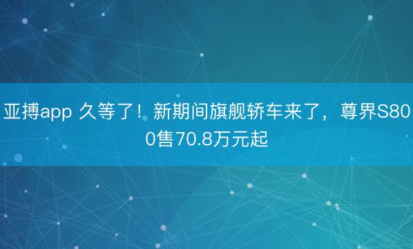 亚搏app 久等了！新期间旗舰轿车来了，尊界S800售70.8万元起