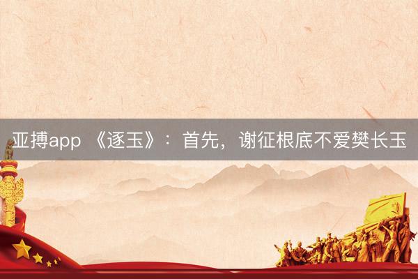 亚搏app 《逐玉》：首先，谢征根底不爱樊长玉
