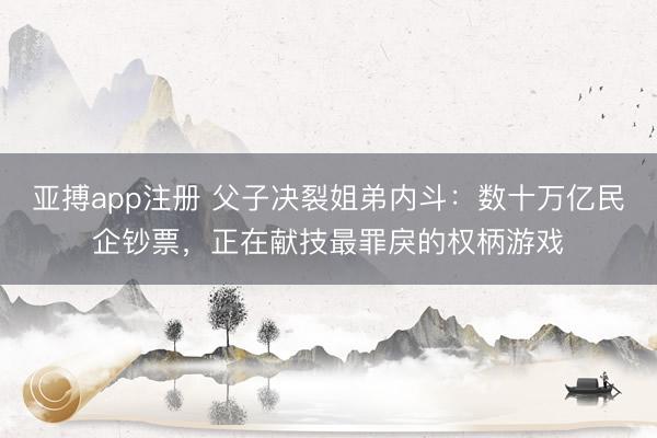 亚搏app注册 父子决裂姐弟内斗：数十万亿民企钞票，正在献技最罪戾的权柄游戏
