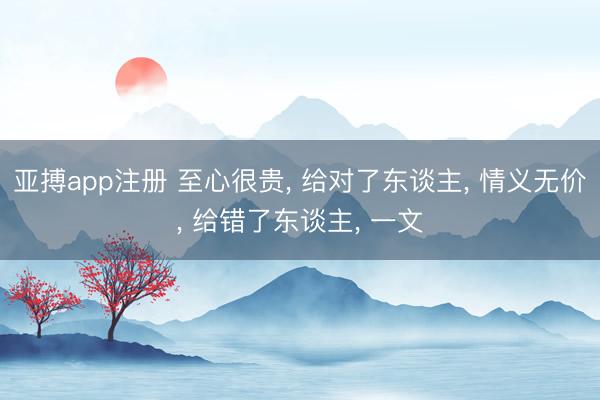 亚搏app注册 至心很贵, 给对了东谈主, 情义无价, 给错了东谈主, 一文