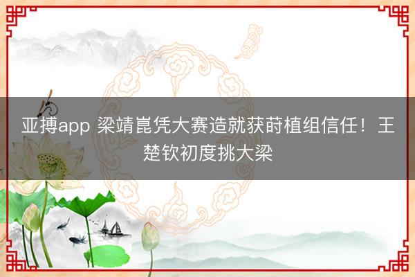 亚搏app 梁靖崑凭大赛造就获莳植组信任！王楚钦初度挑大梁