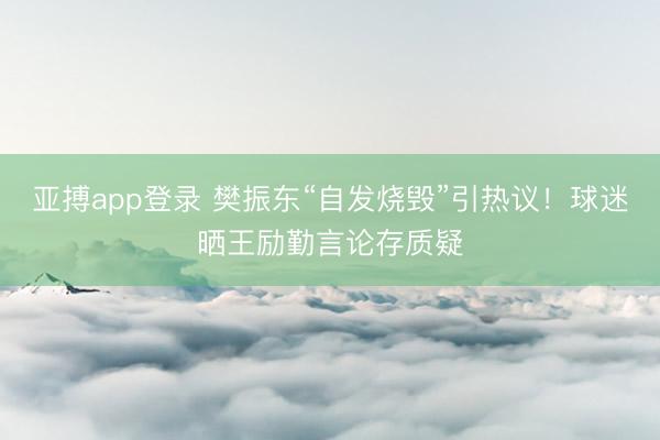 亚搏app登录 樊振东“自发烧毁”引热议!球迷晒王励勤言论存质疑