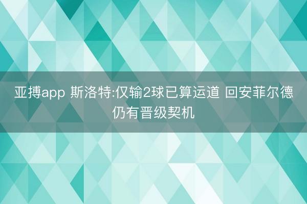亚搏app 斯洛特:仅输2球已算运道 回安菲尔德仍有晋级契机