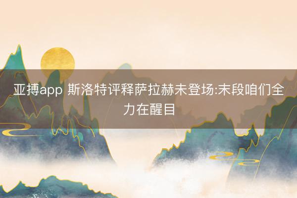 亚搏app 斯洛特评释萨拉赫未登场:末段咱们全力在醒目