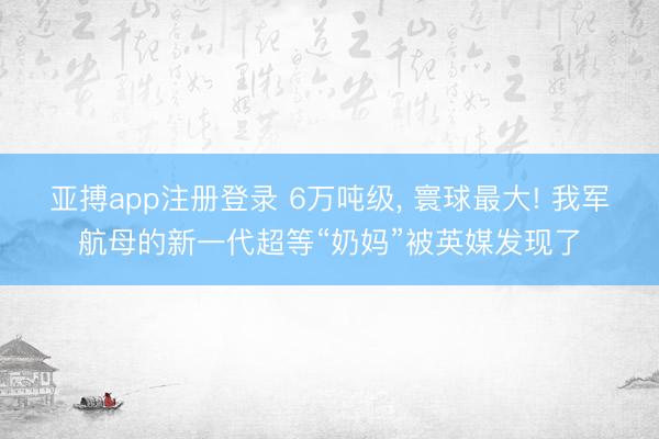 亚搏app注册登录 6万吨级, 寰球最大! 我军航母的新一代超等“奶妈”被英媒发现了