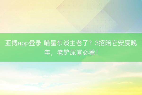 亚搏app登录 喵星东谈主老了？3招陪它安度晚年，老铲屎官必看！