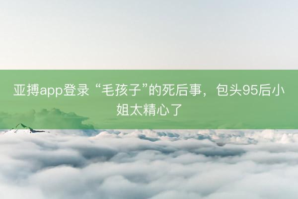 亚搏app登录 “毛孩子”的死后事，包头95后小姐太精心了