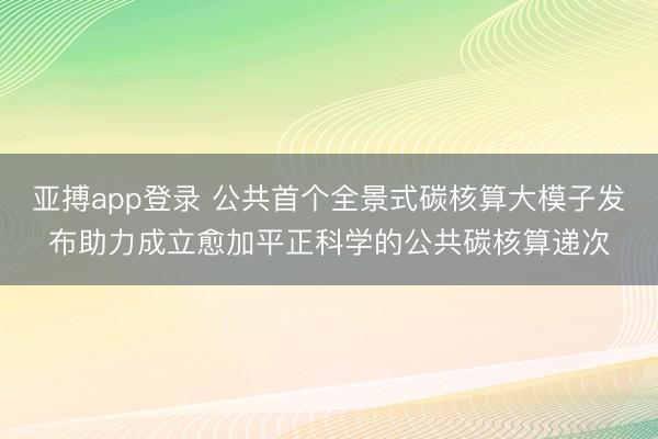 亚搏app登录 公共首个全景式碳核算大模子发布助力成立愈加平正科学的公共碳核算递次