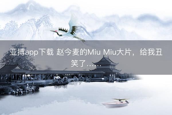 亚搏app下载 赵今麦的Miu Miu大片,给我丑笑了……