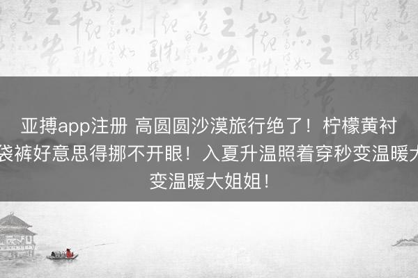 亚搏app注册 高圆圆沙漠旅行绝了！柠檬黄衬衫+纸袋裤好意思得挪不开眼！入夏升温照着穿秒变温暖大姐姐！