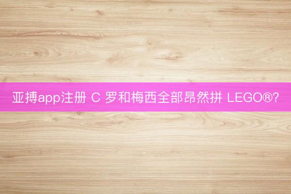 亚搏app注册 C 罗和梅西全部昂然拼 LEGO®？