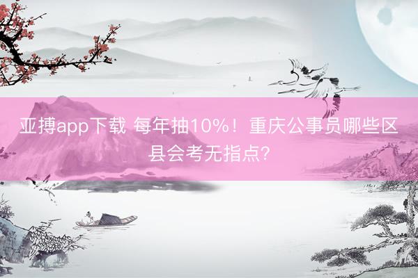 亚搏app下载 每年抽10%！重庆公事员哪些区县会考无指点？