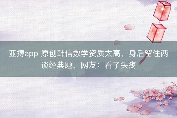 亚搏app 原创韩信数学资质太高，身后留住两谈经典题，网友：看了头疼