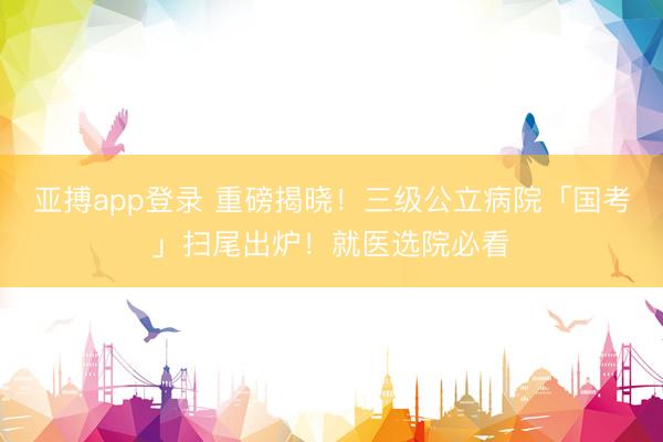 亚搏app登录 重磅揭晓！三级公立病院「国考」扫尾出炉！就医选院必看