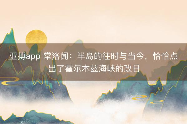 亚搏app 常洛闻：半岛的往时与当今，恰恰点出了霍尔木兹海峡的改日