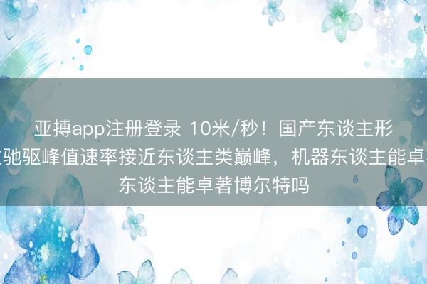 亚搏app注册登录 10米/秒！国产东谈主形机器东谈主驰驱峰值速率接近东谈主类巅峰，机器东谈主能卓著博尔特吗