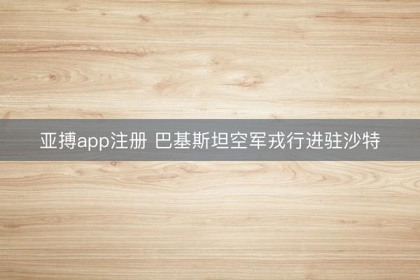 亚搏app注册 巴基斯坦空军戎行进驻沙特