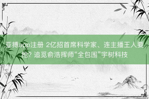 亚搏app注册 2亿招首席科学家、连主播王人要抢? 追觅俞浩挥师“全包围”宇树科技