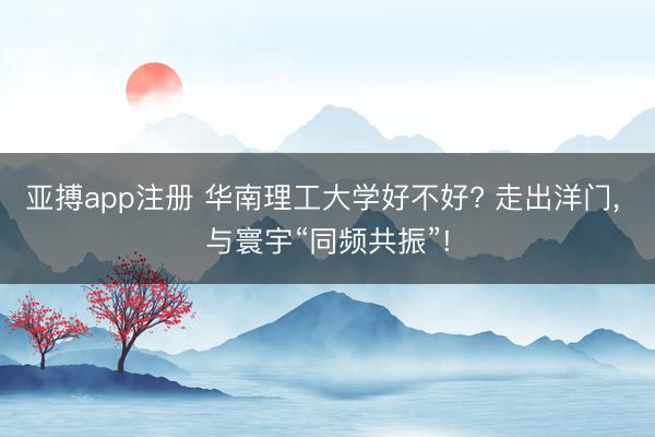 亚搏app注册 华南理工大学好不好? 走出洋门， 与寰宇“同频共振”!