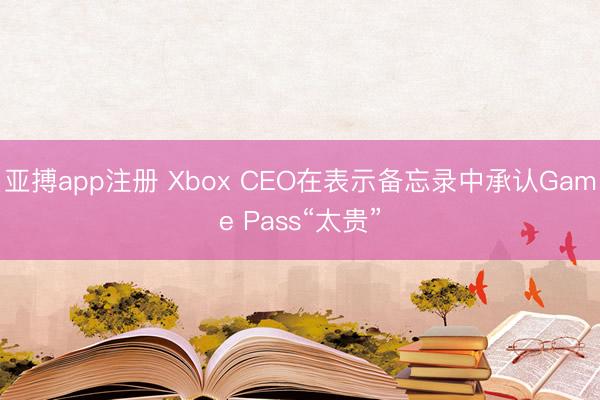 亚搏app注册 Xbox CEO在表示备忘录中承认Game Pass“太贵”