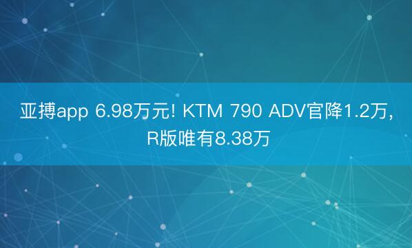 亚搏app 6.98万元! KTM 790 ADV官降1.2万, R版唯有8.38万