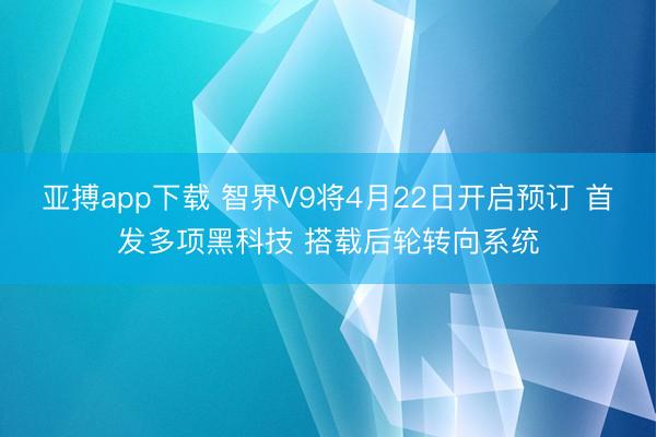 亚搏app下载 智界V9将4月22日开启预订 首发多项黑科技 搭载后轮转向系统