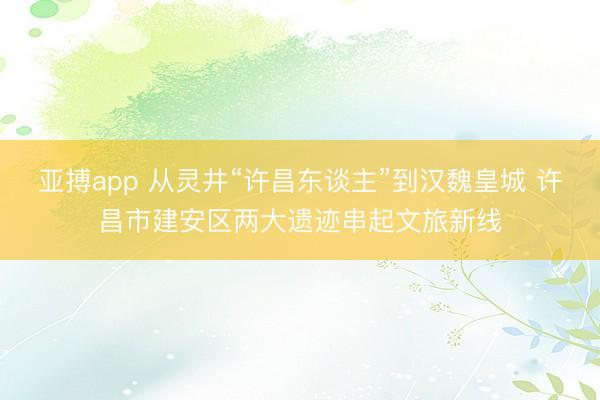 亚搏app 从灵井“许昌东谈主”到汉魏皇城 许昌市建安区两大遗迹串起文旅新线
