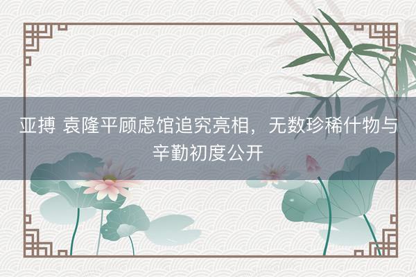 亚搏 袁隆平顾虑馆追究亮相，无数珍稀什物与辛勤初度公开