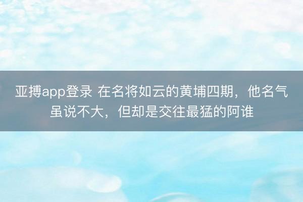 亚搏app登录 在名将如云的黄埔四期,他名气虽说不大,但却是交往最猛的阿谁