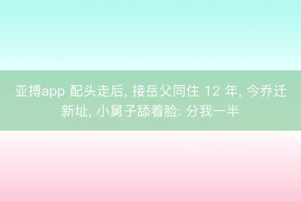 亚搏app 配头走后， 接岳父同住 12 年， 今乔迁新址， 小舅子舔着脸: 分我一半
