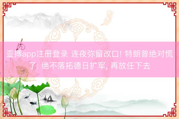 亚搏app注册登录 连夜弥留改口! 特朗普绝对慌了: 绝不落拓德日扩军， 再放任下去