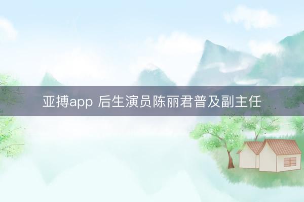 亚搏app 后生演员陈丽君普及副主任