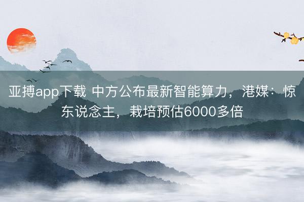 亚搏app下载 中方公布最新智能算力，港媒：惊东说念主，栽培预估6000多倍