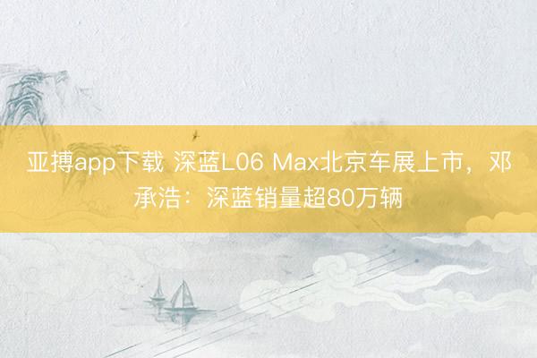 亚搏app下载 深蓝L06 Max北京车展上市，邓承浩：深蓝销量超80万辆