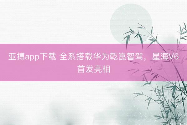 亚搏app下载 全系搭载华为乾崑智驾，星海V6首发亮相