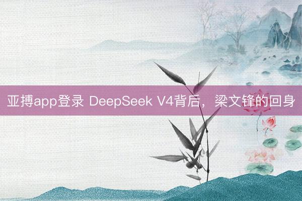 亚搏app登录 DeepSeek V4背后，梁文锋的回身