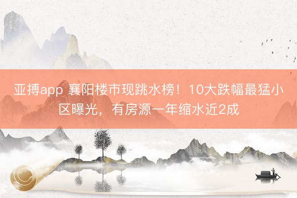 亚搏app 襄阳楼市现跳水榜！10大跌幅最猛小区曝光，有房源一年缩水近2成