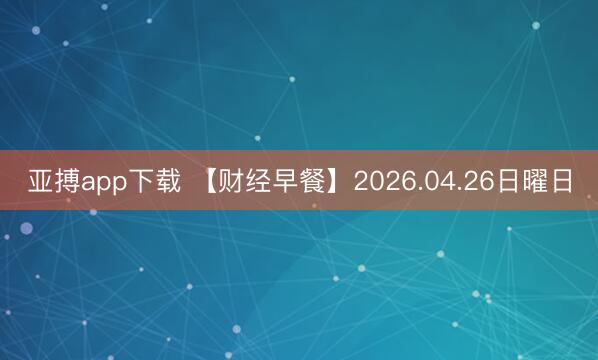 亚搏app下载 【财经早餐】2026.04.26日曜日